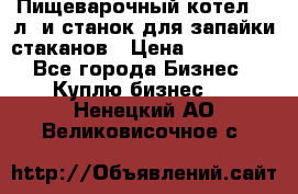 Пищеварочный котел 25 л. и станок для запайки стаканов › Цена ­ 250 000 - Все города Бизнес » Куплю бизнес   . Ненецкий АО,Великовисочное с.